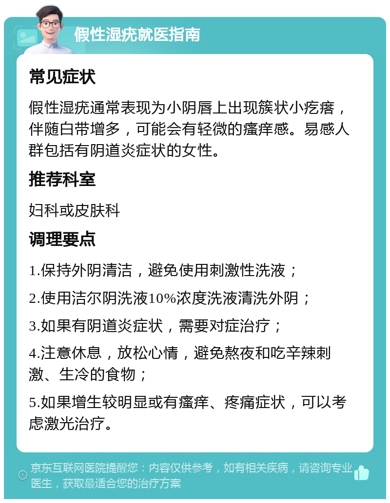 假性湿疣就医指南 常见症状 假性湿疣通常表现为小阴唇上出现簇状小疙瘩，伴随白带增多，可能会有轻微的瘙痒感。易感人群包括有阴道炎症状的女性。 推荐科室 妇科或皮肤科 调理要点 1.保持外阴清洁，避免使用刺激性洗液； 2.使用洁尔阴洗液10%浓度洗液清洗外阴； 3.如果有阴道炎症状，需要对症治疗； 4.注意休息，放松心情，避免熬夜和吃辛辣刺激、生冷的食物； 5.如果增生较明显或有瘙痒、疼痛症状，可以考虑激光治疗。