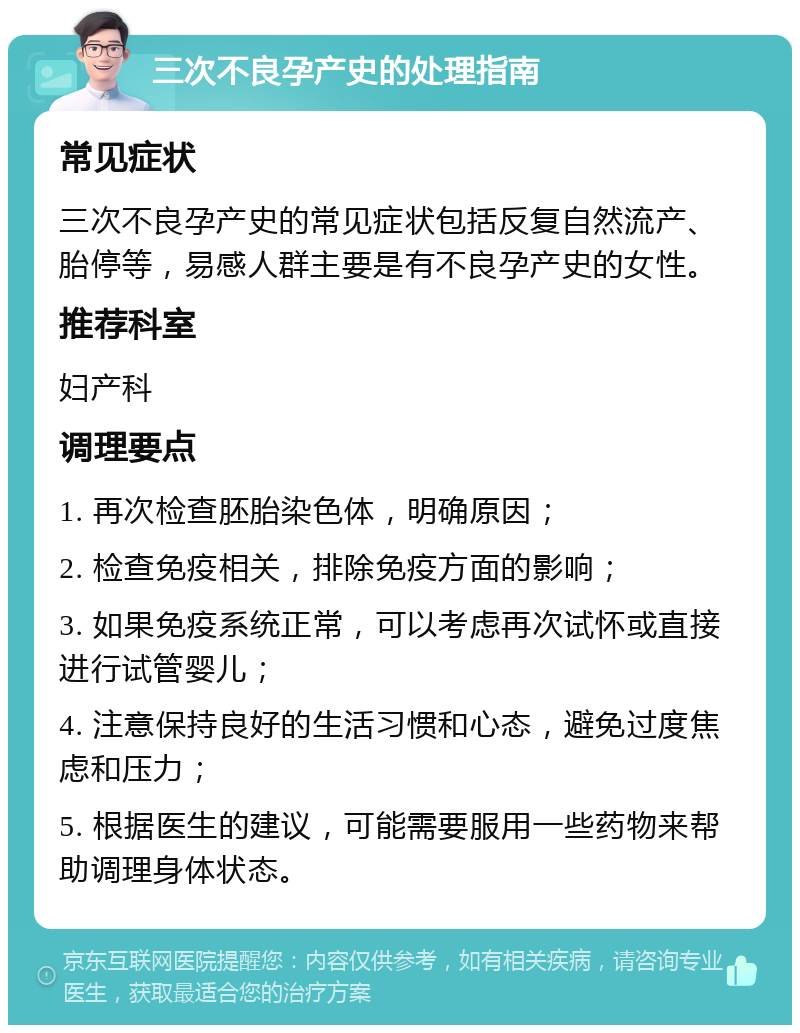 三次不良孕产史的处理指南 常见症状 三次不良孕产史的常见症状包括反复自然流产、胎停等，易感人群主要是有不良孕产史的女性。 推荐科室 妇产科 调理要点 1. 再次检查胚胎染色体，明确原因； 2. 检查免疫相关，排除免疫方面的影响； 3. 如果免疫系统正常，可以考虑再次试怀或直接进行试管婴儿； 4. 注意保持良好的生活习惯和心态，避免过度焦虑和压力； 5. 根据医生的建议，可能需要服用一些药物来帮助调理身体状态。