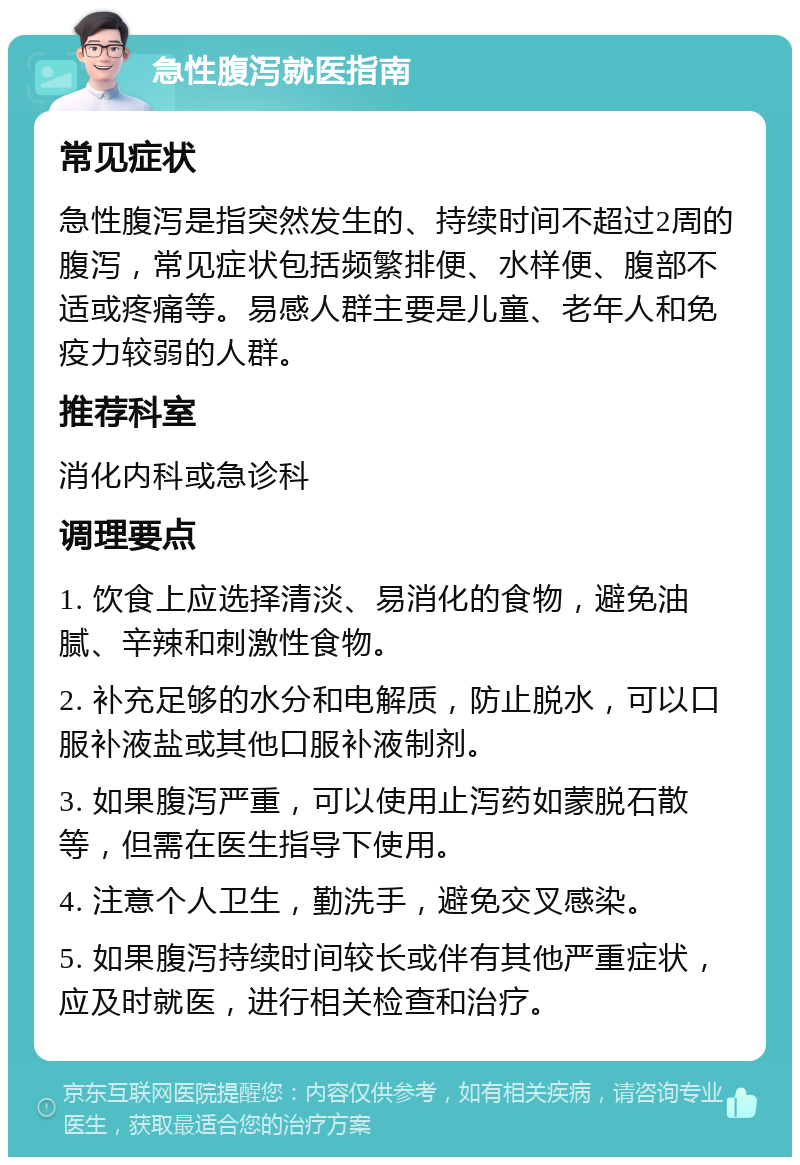 急性腹泻就医指南 常见症状 急性腹泻是指突然发生的、持续时间不超过2周的腹泻，常见症状包括频繁排便、水样便、腹部不适或疼痛等。易感人群主要是儿童、老年人和免疫力较弱的人群。 推荐科室 消化内科或急诊科 调理要点 1. 饮食上应选择清淡、易消化的食物，避免油腻、辛辣和刺激性食物。 2. 补充足够的水分和电解质，防止脱水，可以口服补液盐或其他口服补液制剂。 3. 如果腹泻严重，可以使用止泻药如蒙脱石散等，但需在医生指导下使用。 4. 注意个人卫生，勤洗手，避免交叉感染。 5. 如果腹泻持续时间较长或伴有其他严重症状，应及时就医，进行相关检查和治疗。