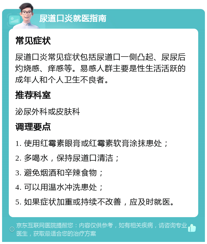 尿道口炎就医指南 常见症状 尿道口炎常见症状包括尿道口一侧凸起、尿尿后灼烧感、痒感等。易感人群主要是性生活活跃的成年人和个人卫生不良者。 推荐科室 泌尿外科或皮肤科 调理要点 1. 使用红霉素眼膏或红霉素软膏涂抹患处； 2. 多喝水，保持尿道口清洁； 3. 避免烟酒和辛辣食物； 4. 可以用温水冲洗患处； 5. 如果症状加重或持续不改善，应及时就医。