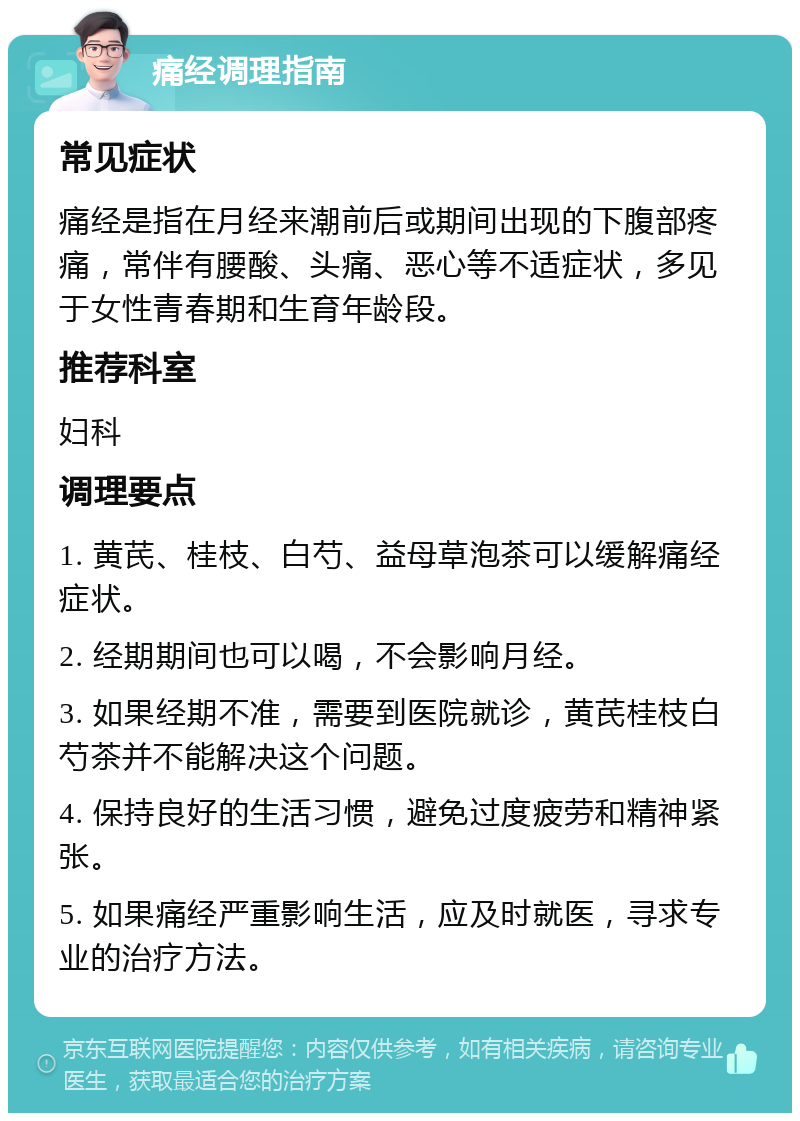 痛经调理指南 常见症状 痛经是指在月经来潮前后或期间出现的下腹部疼痛，常伴有腰酸、头痛、恶心等不适症状，多见于女性青春期和生育年龄段。 推荐科室 妇科 调理要点 1. 黄芪、桂枝、白芍、益母草泡茶可以缓解痛经症状。 2. 经期期间也可以喝，不会影响月经。 3. 如果经期不准，需要到医院就诊，黄芪桂枝白芍茶并不能解决这个问题。 4. 保持良好的生活习惯，避免过度疲劳和精神紧张。 5. 如果痛经严重影响生活，应及时就医，寻求专业的治疗方法。