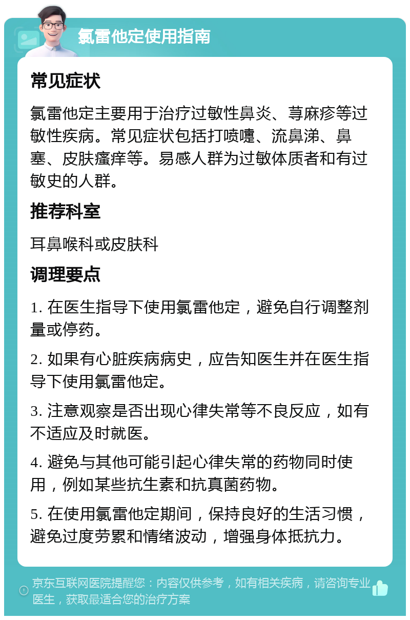 氯雷他定使用指南 常见症状 氯雷他定主要用于治疗过敏性鼻炎、荨麻疹等过敏性疾病。常见症状包括打喷嚏、流鼻涕、鼻塞、皮肤瘙痒等。易感人群为过敏体质者和有过敏史的人群。 推荐科室 耳鼻喉科或皮肤科 调理要点 1. 在医生指导下使用氯雷他定，避免自行调整剂量或停药。 2. 如果有心脏疾病病史，应告知医生并在医生指导下使用氯雷他定。 3. 注意观察是否出现心律失常等不良反应，如有不适应及时就医。 4. 避免与其他可能引起心律失常的药物同时使用，例如某些抗生素和抗真菌药物。 5. 在使用氯雷他定期间，保持良好的生活习惯，避免过度劳累和情绪波动，增强身体抵抗力。