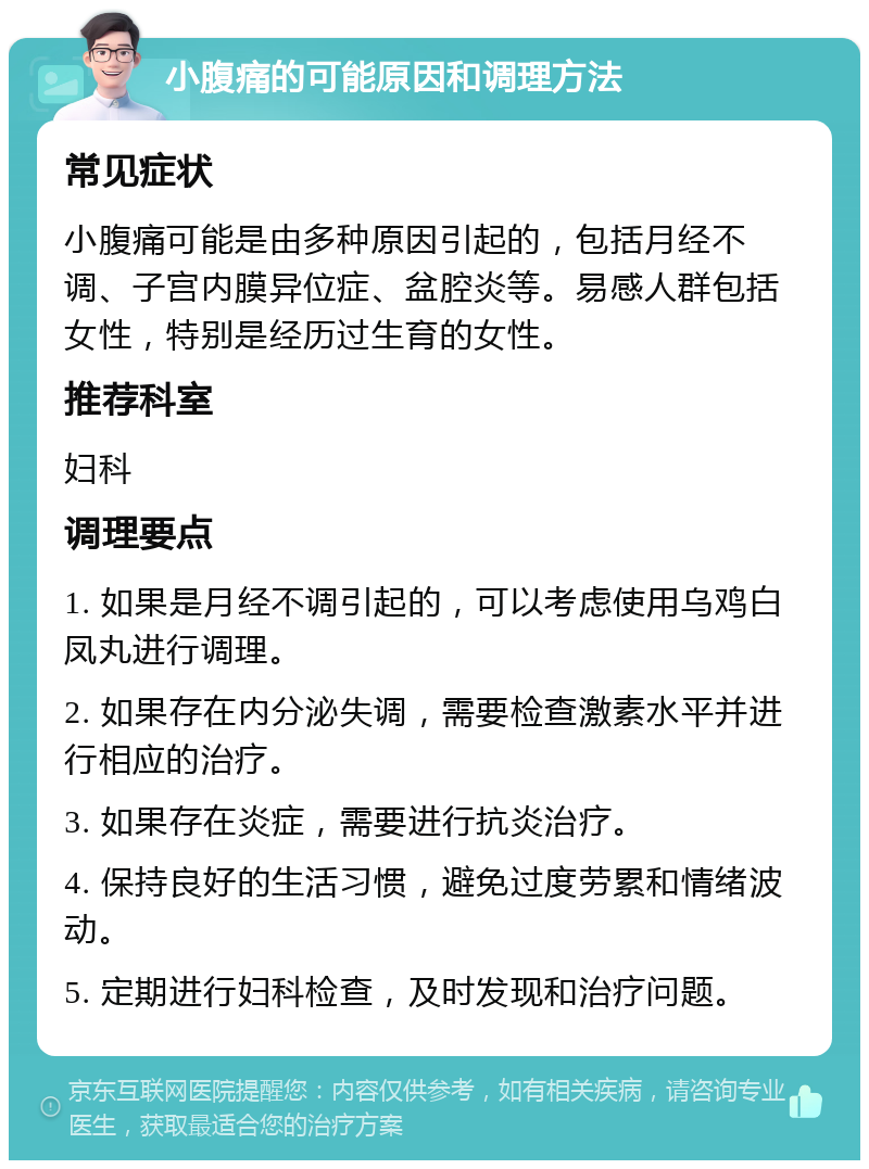 小腹痛的可能原因和调理方法 常见症状 小腹痛可能是由多种原因引起的，包括月经不调、子宫内膜异位症、盆腔炎等。易感人群包括女性，特别是经历过生育的女性。 推荐科室 妇科 调理要点 1. 如果是月经不调引起的，可以考虑使用乌鸡白凤丸进行调理。 2. 如果存在内分泌失调，需要检查激素水平并进行相应的治疗。 3. 如果存在炎症，需要进行抗炎治疗。 4. 保持良好的生活习惯，避免过度劳累和情绪波动。 5. 定期进行妇科检查，及时发现和治疗问题。