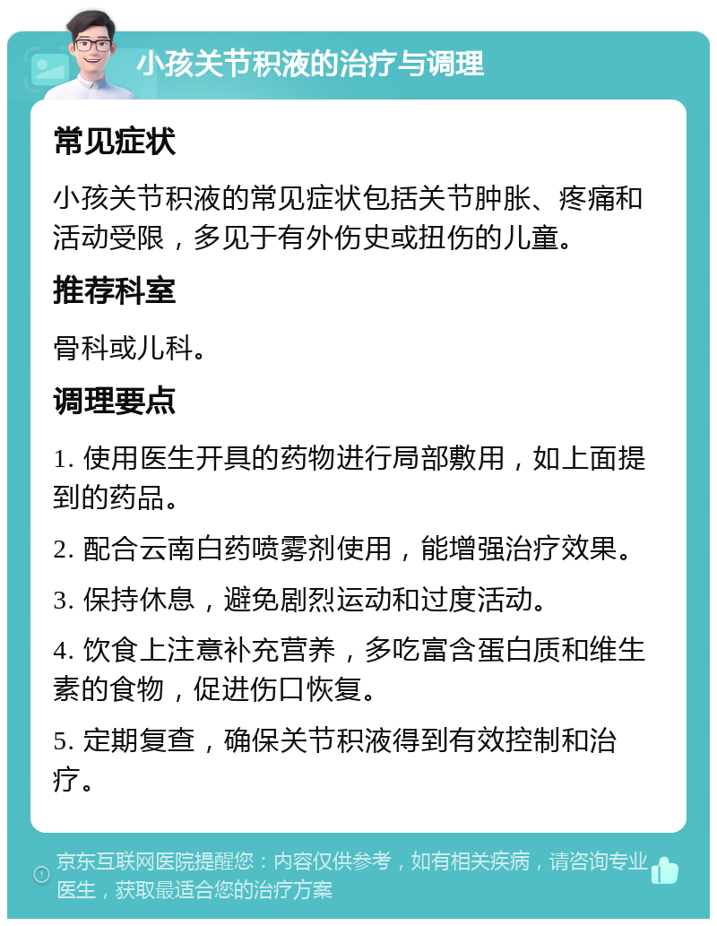 小孩关节积液的治疗与调理 常见症状 小孩关节积液的常见症状包括关节肿胀、疼痛和活动受限，多见于有外伤史或扭伤的儿童。 推荐科室 骨科或儿科。 调理要点 1. 使用医生开具的药物进行局部敷用，如上面提到的药品。 2. 配合云南白药喷雾剂使用，能增强治疗效果。 3. 保持休息，避免剧烈运动和过度活动。 4. 饮食上注意补充营养，多吃富含蛋白质和维生素的食物，促进伤口恢复。 5. 定期复查，确保关节积液得到有效控制和治疗。