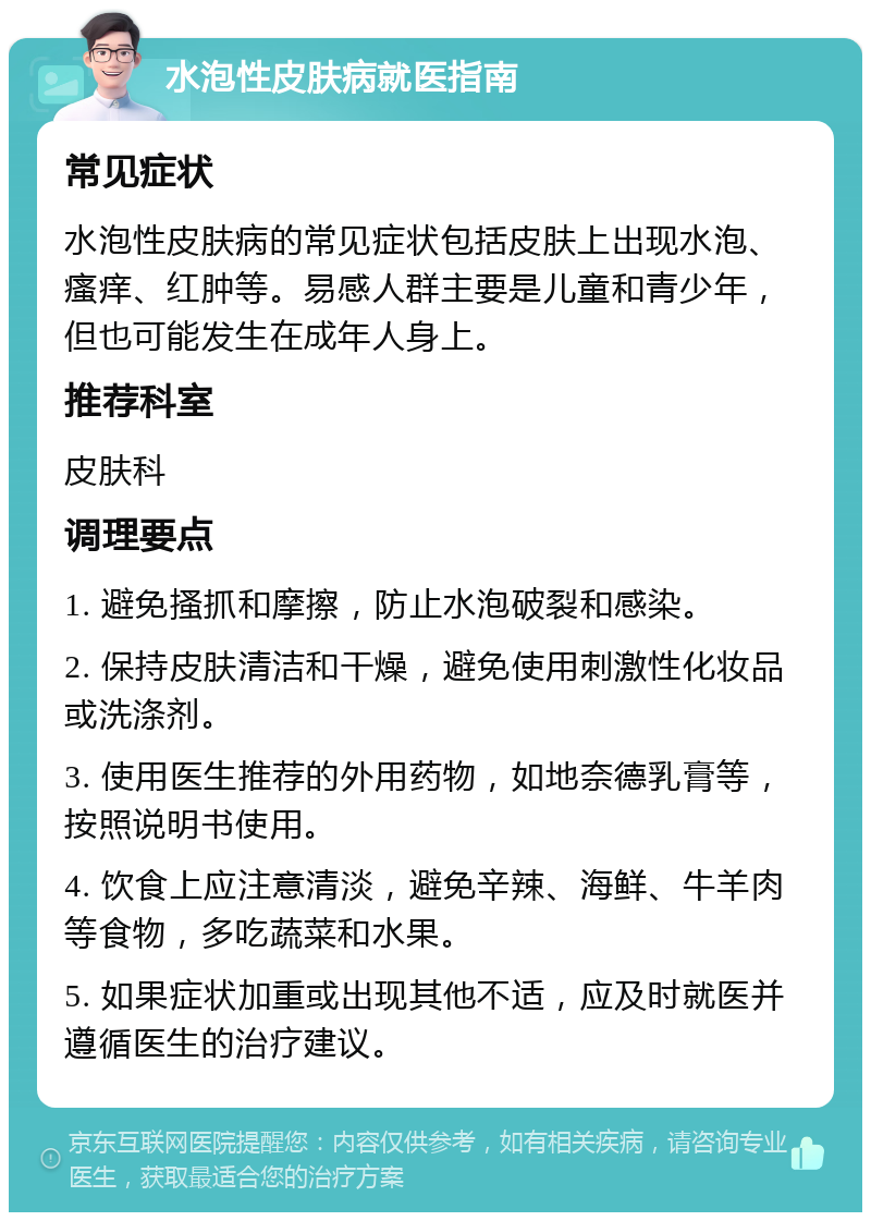 水泡性皮肤病就医指南 常见症状 水泡性皮肤病的常见症状包括皮肤上出现水泡、瘙痒、红肿等。易感人群主要是儿童和青少年，但也可能发生在成年人身上。 推荐科室 皮肤科 调理要点 1. 避免搔抓和摩擦，防止水泡破裂和感染。 2. 保持皮肤清洁和干燥，避免使用刺激性化妆品或洗涤剂。 3. 使用医生推荐的外用药物，如地奈德乳膏等，按照说明书使用。 4. 饮食上应注意清淡，避免辛辣、海鲜、牛羊肉等食物，多吃蔬菜和水果。 5. 如果症状加重或出现其他不适，应及时就医并遵循医生的治疗建议。