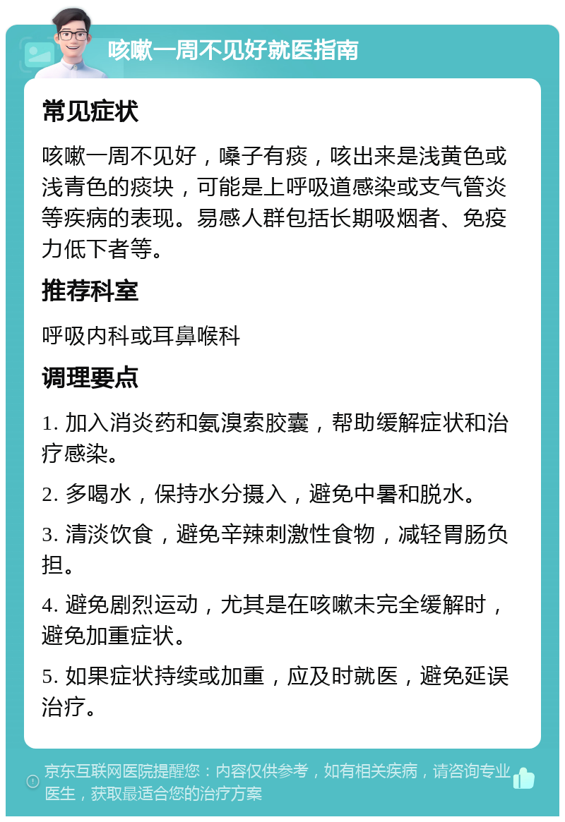 咳嗽一周不见好就医指南 常见症状 咳嗽一周不见好，嗓子有痰，咳出来是浅黄色或浅青色的痰块，可能是上呼吸道感染或支气管炎等疾病的表现。易感人群包括长期吸烟者、免疫力低下者等。 推荐科室 呼吸内科或耳鼻喉科 调理要点 1. 加入消炎药和氨溴索胶囊，帮助缓解症状和治疗感染。 2. 多喝水，保持水分摄入，避免中暑和脱水。 3. 清淡饮食，避免辛辣刺激性食物，减轻胃肠负担。 4. 避免剧烈运动，尤其是在咳嗽未完全缓解时，避免加重症状。 5. 如果症状持续或加重，应及时就医，避免延误治疗。