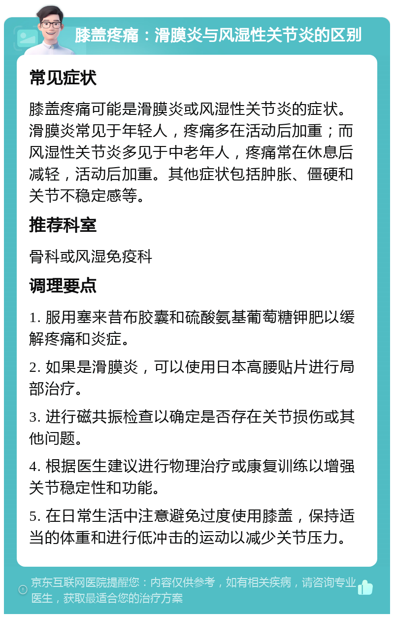 膝盖疼痛：滑膜炎与风湿性关节炎的区别 常见症状 膝盖疼痛可能是滑膜炎或风湿性关节炎的症状。滑膜炎常见于年轻人，疼痛多在活动后加重；而风湿性关节炎多见于中老年人，疼痛常在休息后减轻，活动后加重。其他症状包括肿胀、僵硬和关节不稳定感等。 推荐科室 骨科或风湿免疫科 调理要点 1. 服用塞来昔布胶囊和硫酸氨基葡萄糖钾肥以缓解疼痛和炎症。 2. 如果是滑膜炎，可以使用日本高腰贴片进行局部治疗。 3. 进行磁共振检查以确定是否存在关节损伤或其他问题。 4. 根据医生建议进行物理治疗或康复训练以增强关节稳定性和功能。 5. 在日常生活中注意避免过度使用膝盖，保持适当的体重和进行低冲击的运动以减少关节压力。