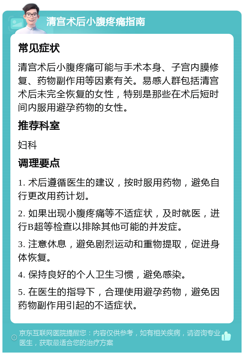 清宫术后小腹疼痛指南 常见症状 清宫术后小腹疼痛可能与手术本身、子宫内膜修复、药物副作用等因素有关。易感人群包括清宫术后未完全恢复的女性，特别是那些在术后短时间内服用避孕药物的女性。 推荐科室 妇科 调理要点 1. 术后遵循医生的建议，按时服用药物，避免自行更改用药计划。 2. 如果出现小腹疼痛等不适症状，及时就医，进行B超等检查以排除其他可能的并发症。 3. 注意休息，避免剧烈运动和重物提取，促进身体恢复。 4. 保持良好的个人卫生习惯，避免感染。 5. 在医生的指导下，合理使用避孕药物，避免因药物副作用引起的不适症状。