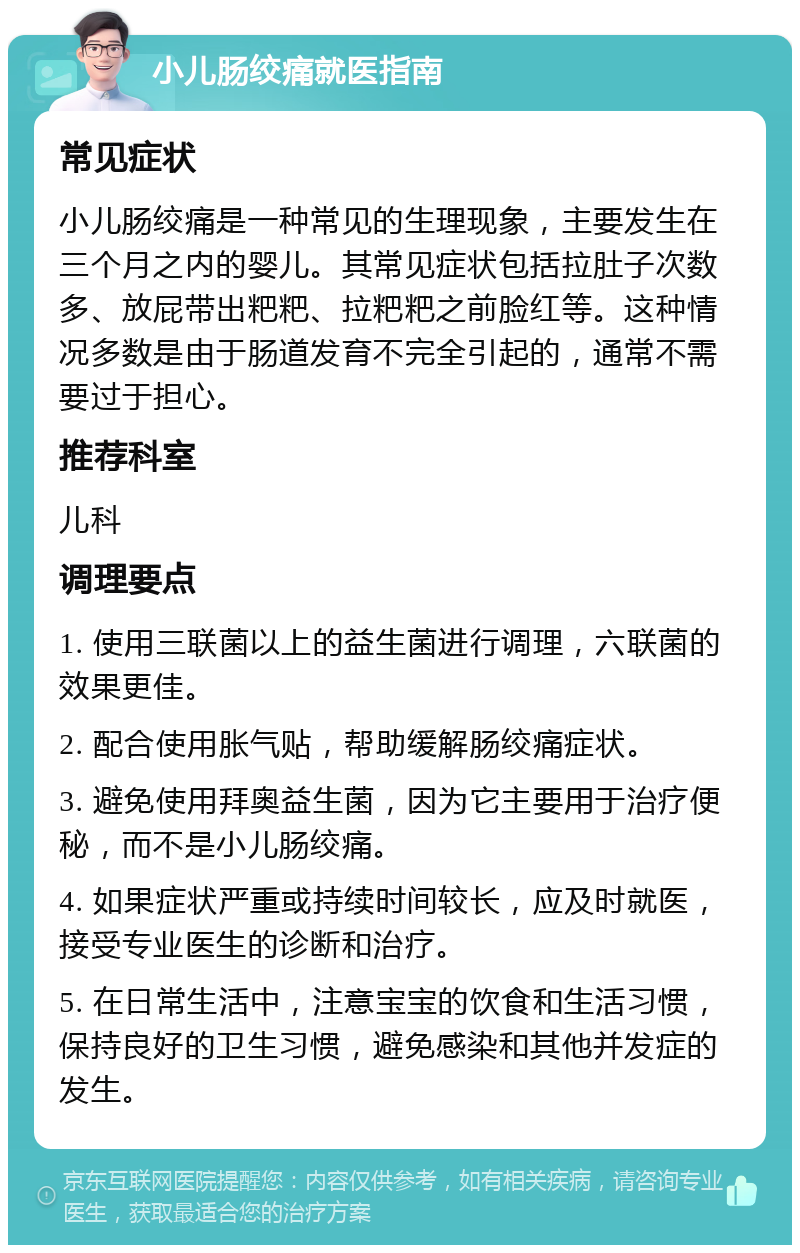 小儿肠绞痛就医指南 常见症状 小儿肠绞痛是一种常见的生理现象，主要发生在三个月之内的婴儿。其常见症状包括拉肚子次数多、放屁带出粑粑、拉粑粑之前脸红等。这种情况多数是由于肠道发育不完全引起的，通常不需要过于担心。 推荐科室 儿科 调理要点 1. 使用三联菌以上的益生菌进行调理，六联菌的效果更佳。 2. 配合使用胀气贴，帮助缓解肠绞痛症状。 3. 避免使用拜奥益生菌，因为它主要用于治疗便秘，而不是小儿肠绞痛。 4. 如果症状严重或持续时间较长，应及时就医，接受专业医生的诊断和治疗。 5. 在日常生活中，注意宝宝的饮食和生活习惯，保持良好的卫生习惯，避免感染和其他并发症的发生。