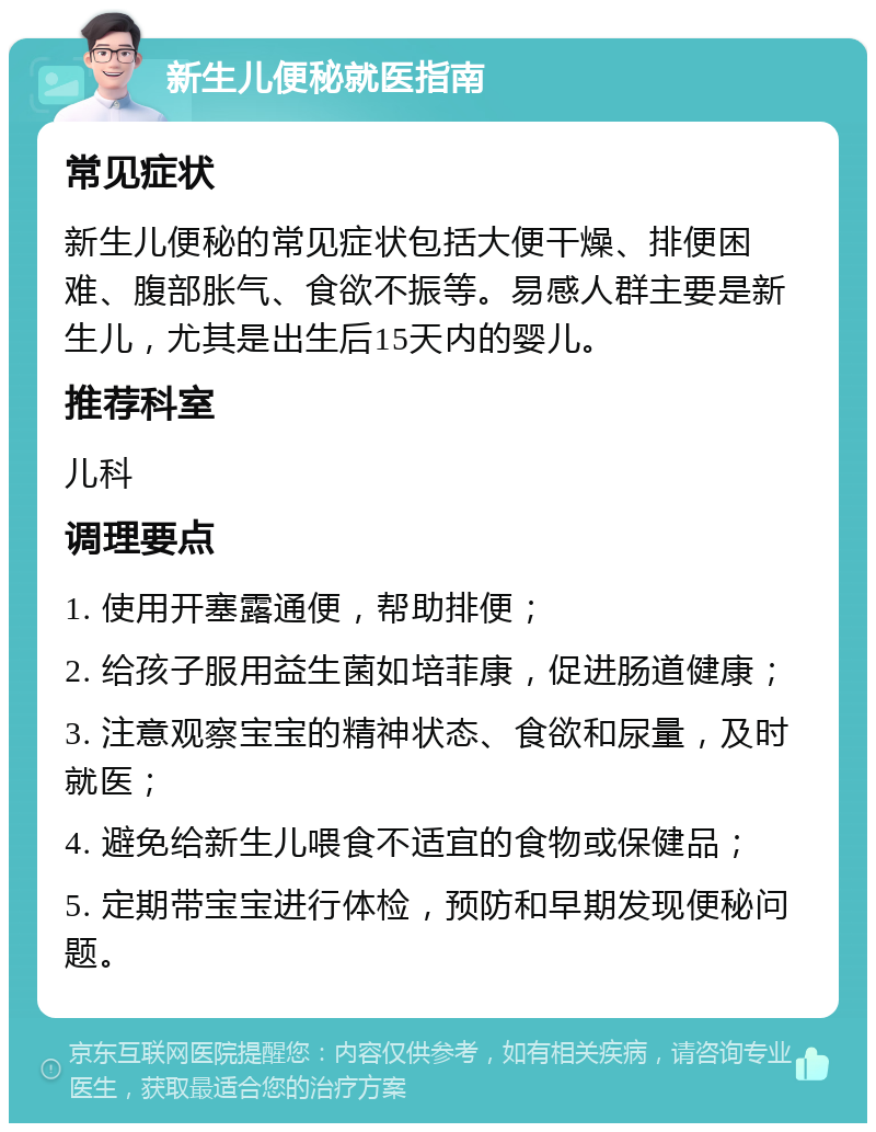 新生儿便秘就医指南 常见症状 新生儿便秘的常见症状包括大便干燥、排便困难、腹部胀气、食欲不振等。易感人群主要是新生儿，尤其是出生后15天内的婴儿。 推荐科室 儿科 调理要点 1. 使用开塞露通便，帮助排便； 2. 给孩子服用益生菌如培菲康，促进肠道健康； 3. 注意观察宝宝的精神状态、食欲和尿量，及时就医； 4. 避免给新生儿喂食不适宜的食物或保健品； 5. 定期带宝宝进行体检，预防和早期发现便秘问题。