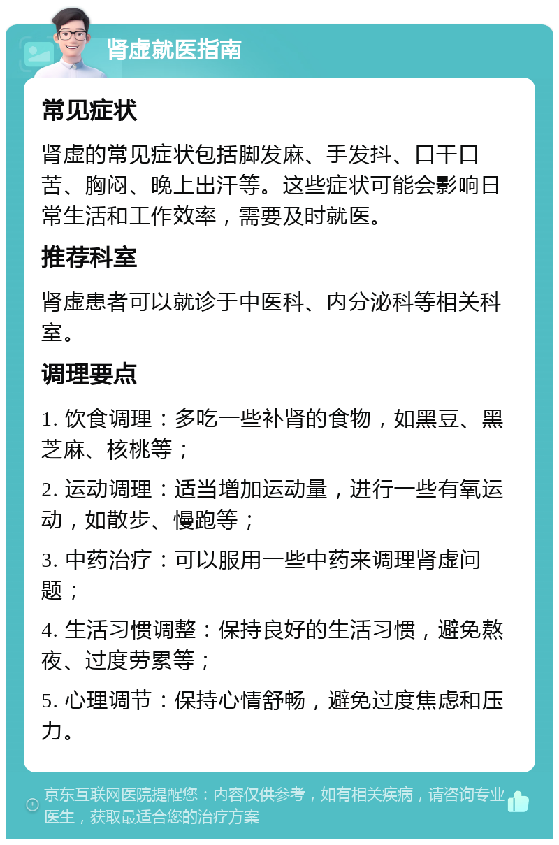 肾虚就医指南 常见症状 肾虚的常见症状包括脚发麻、手发抖、口干口苦、胸闷、晚上出汗等。这些症状可能会影响日常生活和工作效率，需要及时就医。 推荐科室 肾虚患者可以就诊于中医科、内分泌科等相关科室。 调理要点 1. 饮食调理：多吃一些补肾的食物，如黑豆、黑芝麻、核桃等； 2. 运动调理：适当增加运动量，进行一些有氧运动，如散步、慢跑等； 3. 中药治疗：可以服用一些中药来调理肾虚问题； 4. 生活习惯调整：保持良好的生活习惯，避免熬夜、过度劳累等； 5. 心理调节：保持心情舒畅，避免过度焦虑和压力。