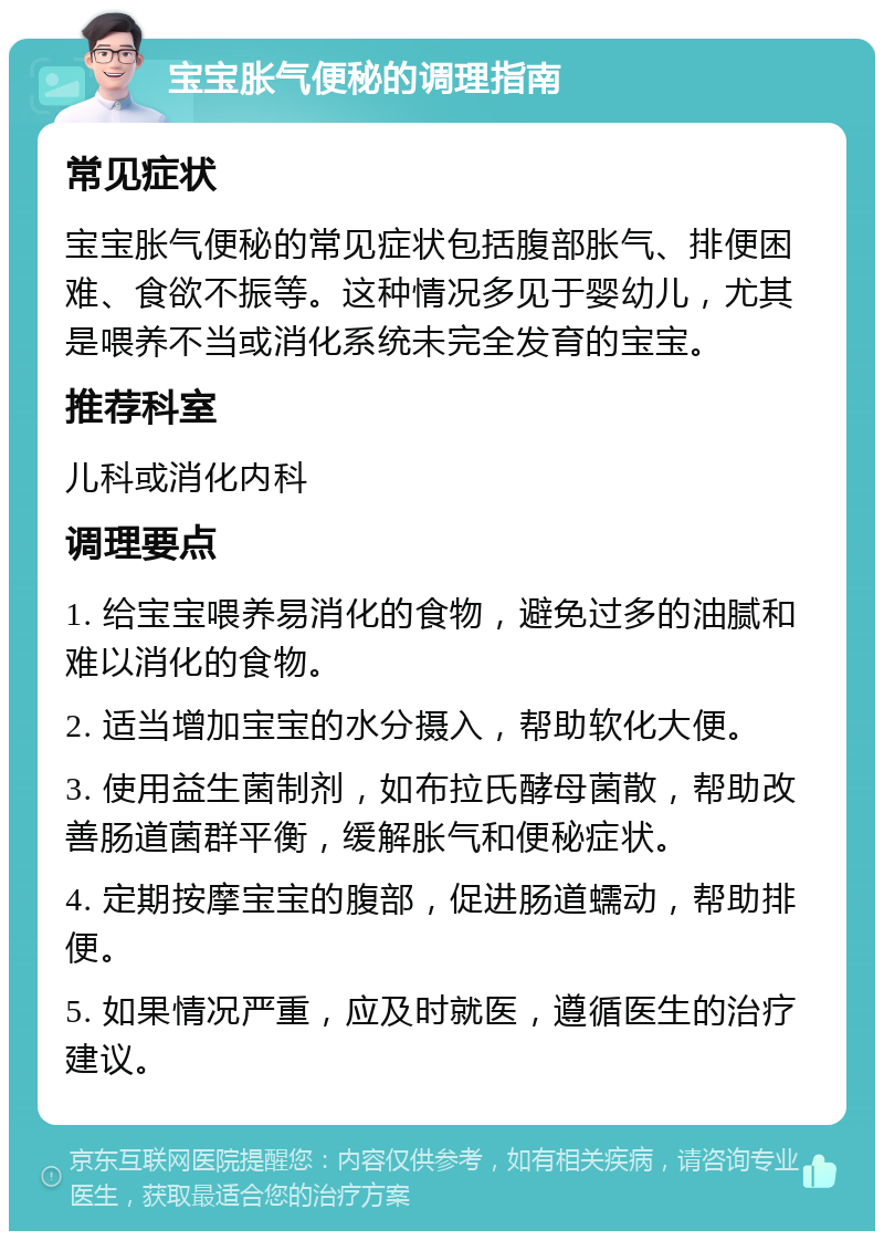 宝宝胀气便秘的调理指南 常见症状 宝宝胀气便秘的常见症状包括腹部胀气、排便困难、食欲不振等。这种情况多见于婴幼儿，尤其是喂养不当或消化系统未完全发育的宝宝。 推荐科室 儿科或消化内科 调理要点 1. 给宝宝喂养易消化的食物，避免过多的油腻和难以消化的食物。 2. 适当增加宝宝的水分摄入，帮助软化大便。 3. 使用益生菌制剂，如布拉氏酵母菌散，帮助改善肠道菌群平衡，缓解胀气和便秘症状。 4. 定期按摩宝宝的腹部，促进肠道蠕动，帮助排便。 5. 如果情况严重，应及时就医，遵循医生的治疗建议。