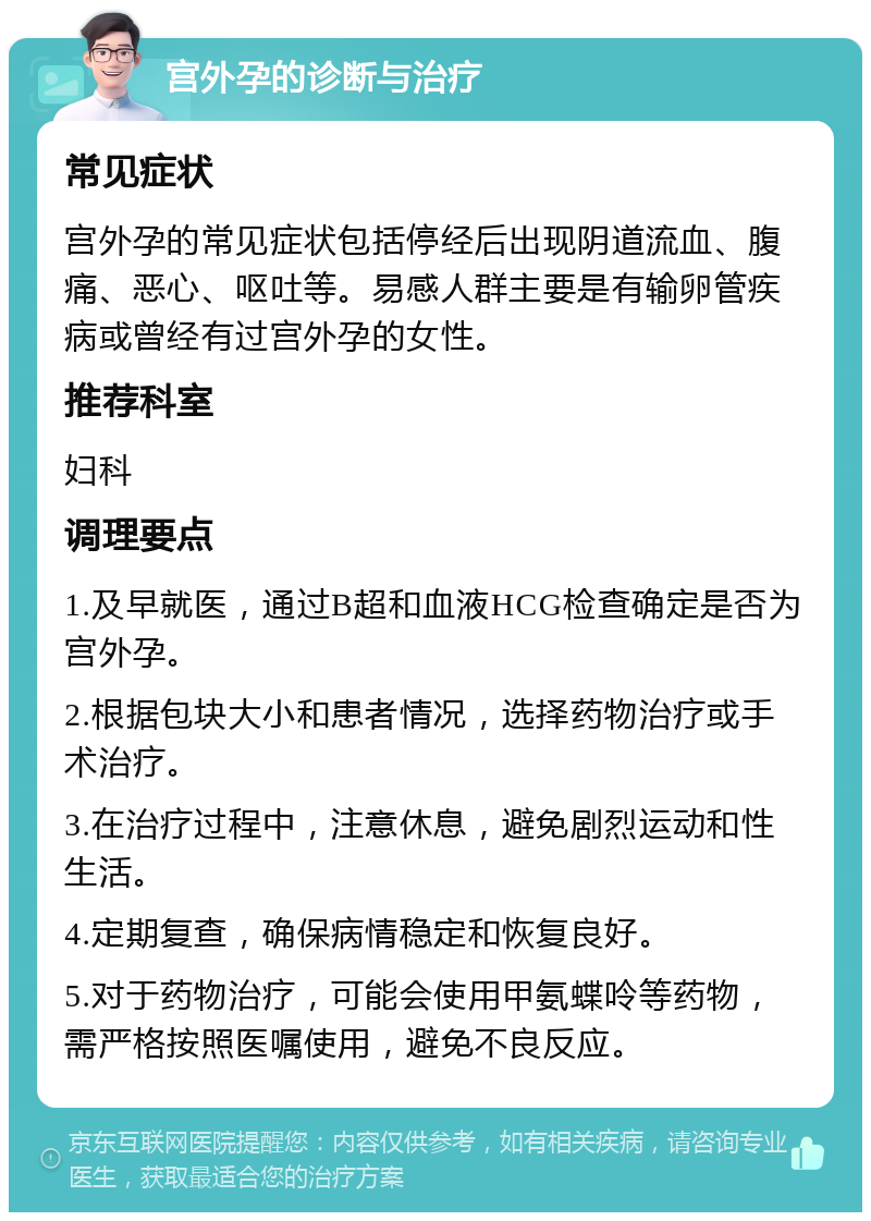 宫外孕的诊断与治疗 常见症状 宫外孕的常见症状包括停经后出现阴道流血、腹痛、恶心、呕吐等。易感人群主要是有输卵管疾病或曾经有过宫外孕的女性。 推荐科室 妇科 调理要点 1.及早就医，通过B超和血液HCG检查确定是否为宫外孕。 2.根据包块大小和患者情况，选择药物治疗或手术治疗。 3.在治疗过程中，注意休息，避免剧烈运动和性生活。 4.定期复查，确保病情稳定和恢复良好。 5.对于药物治疗，可能会使用甲氨蝶呤等药物，需严格按照医嘱使用，避免不良反应。