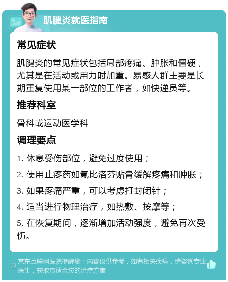 肌腱炎就医指南 常见症状 肌腱炎的常见症状包括局部疼痛、肿胀和僵硬，尤其是在活动或用力时加重。易感人群主要是长期重复使用某一部位的工作者，如快递员等。 推荐科室 骨科或运动医学科 调理要点 1. 休息受伤部位，避免过度使用； 2. 使用止疼药如氟比洛芬贴膏缓解疼痛和肿胀； 3. 如果疼痛严重，可以考虑打封闭针； 4. 适当进行物理治疗，如热敷、按摩等； 5. 在恢复期间，逐渐增加活动强度，避免再次受伤。