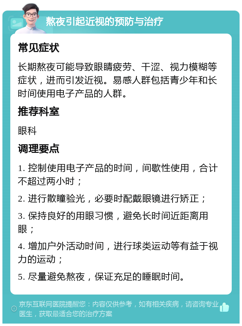 熬夜引起近视的预防与治疗 常见症状 长期熬夜可能导致眼睛疲劳、干涩、视力模糊等症状，进而引发近视。易感人群包括青少年和长时间使用电子产品的人群。 推荐科室 眼科 调理要点 1. 控制使用电子产品的时间，间歇性使用，合计不超过两小时； 2. 进行散瞳验光，必要时配戴眼镜进行矫正； 3. 保持良好的用眼习惯，避免长时间近距离用眼； 4. 增加户外活动时间，进行球类运动等有益于视力的运动； 5. 尽量避免熬夜，保证充足的睡眠时间。