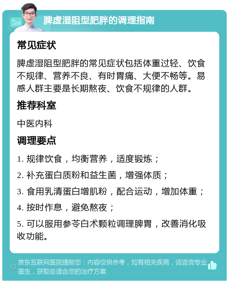 脾虚湿阻型肥胖的调理指南 常见症状 脾虚湿阻型肥胖的常见症状包括体重过轻、饮食不规律、营养不良、有时胃痛、大便不畅等。易感人群主要是长期熬夜、饮食不规律的人群。 推荐科室 中医内科 调理要点 1. 规律饮食，均衡营养，适度锻炼； 2. 补充蛋白质粉和益生菌，增强体质； 3. 食用乳清蛋白增肌粉，配合运动，增加体重； 4. 按时作息，避免熬夜； 5. 可以服用参苓白术颗粒调理脾胃，改善消化吸收功能。