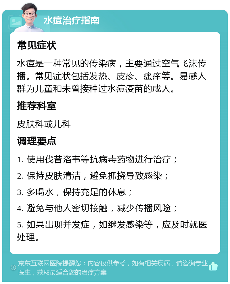 水痘治疗指南 常见症状 水痘是一种常见的传染病，主要通过空气飞沫传播。常见症状包括发热、皮疹、瘙痒等。易感人群为儿童和未曾接种过水痘疫苗的成人。 推荐科室 皮肤科或儿科 调理要点 1. 使用伐昔洛韦等抗病毒药物进行治疗； 2. 保持皮肤清洁，避免抓挠导致感染； 3. 多喝水，保持充足的休息； 4. 避免与他人密切接触，减少传播风险； 5. 如果出现并发症，如继发感染等，应及时就医处理。