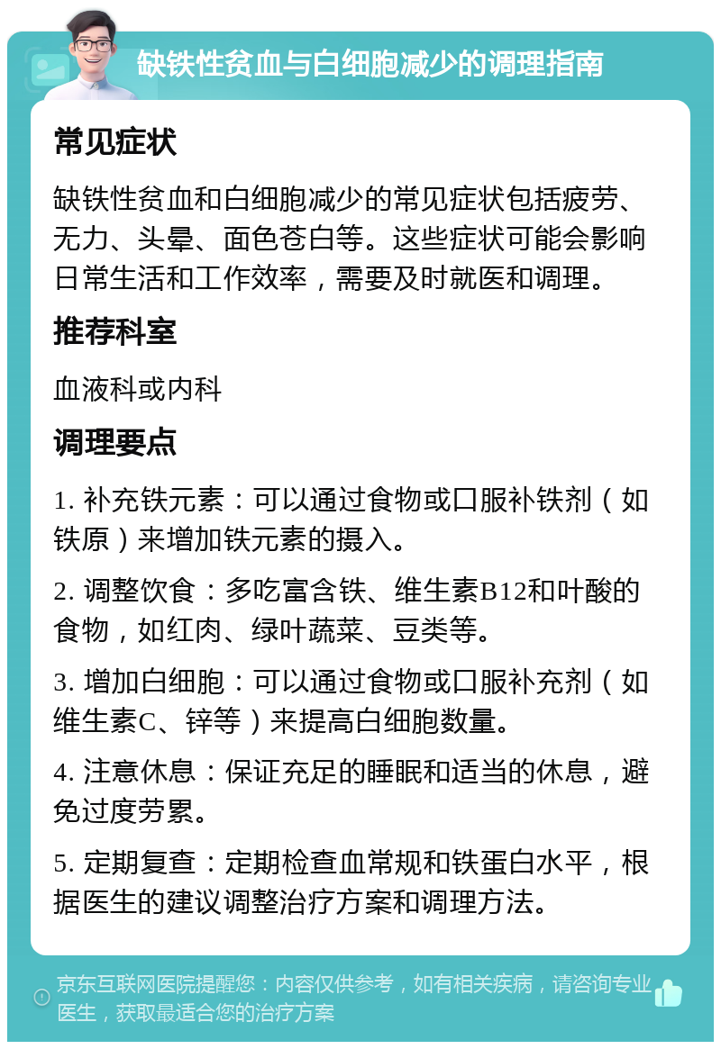 缺铁性贫血与白细胞减少的调理指南 常见症状 缺铁性贫血和白细胞减少的常见症状包括疲劳、无力、头晕、面色苍白等。这些症状可能会影响日常生活和工作效率，需要及时就医和调理。 推荐科室 血液科或内科 调理要点 1. 补充铁元素：可以通过食物或口服补铁剂（如铁原）来增加铁元素的摄入。 2. 调整饮食：多吃富含铁、维生素B12和叶酸的食物，如红肉、绿叶蔬菜、豆类等。 3. 增加白细胞：可以通过食物或口服补充剂（如维生素C、锌等）来提高白细胞数量。 4. 注意休息：保证充足的睡眠和适当的休息，避免过度劳累。 5. 定期复查：定期检查血常规和铁蛋白水平，根据医生的建议调整治疗方案和调理方法。