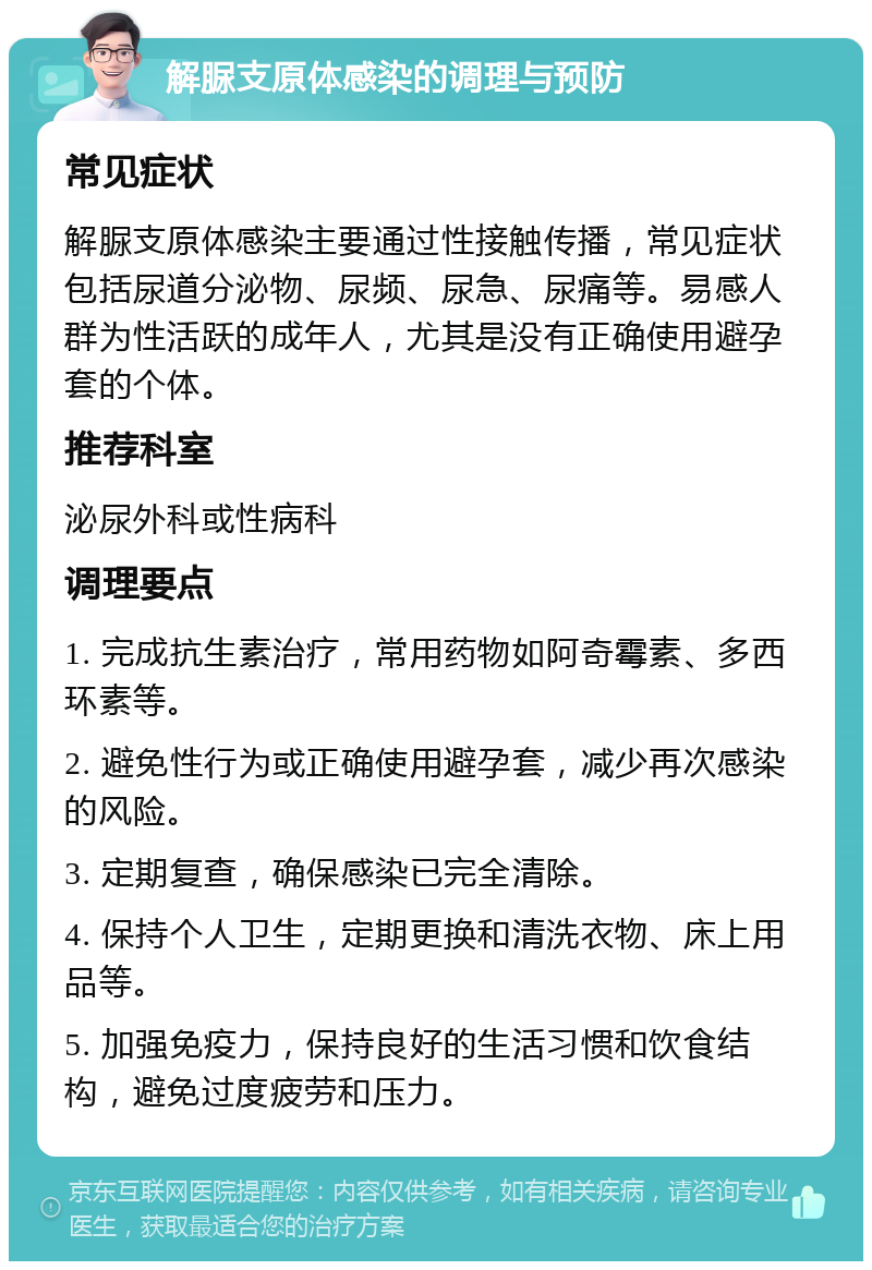 解脲支原体感染的调理与预防 常见症状 解脲支原体感染主要通过性接触传播，常见症状包括尿道分泌物、尿频、尿急、尿痛等。易感人群为性活跃的成年人，尤其是没有正确使用避孕套的个体。 推荐科室 泌尿外科或性病科 调理要点 1. 完成抗生素治疗，常用药物如阿奇霉素、多西环素等。 2. 避免性行为或正确使用避孕套，减少再次感染的风险。 3. 定期复查，确保感染已完全清除。 4. 保持个人卫生，定期更换和清洗衣物、床上用品等。 5. 加强免疫力，保持良好的生活习惯和饮食结构，避免过度疲劳和压力。