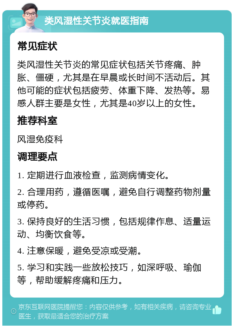 类风湿性关节炎就医指南 常见症状 类风湿性关节炎的常见症状包括关节疼痛、肿胀、僵硬，尤其是在早晨或长时间不活动后。其他可能的症状包括疲劳、体重下降、发热等。易感人群主要是女性，尤其是40岁以上的女性。 推荐科室 风湿免疫科 调理要点 1. 定期进行血液检查，监测病情变化。 2. 合理用药，遵循医嘱，避免自行调整药物剂量或停药。 3. 保持良好的生活习惯，包括规律作息、适量运动、均衡饮食等。 4. 注意保暖，避免受凉或受潮。 5. 学习和实践一些放松技巧，如深呼吸、瑜伽等，帮助缓解疼痛和压力。