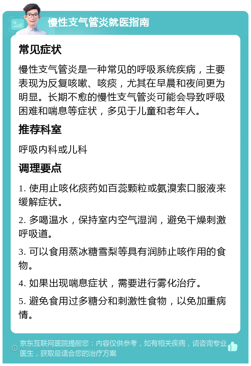 慢性支气管炎就医指南 常见症状 慢性支气管炎是一种常见的呼吸系统疾病，主要表现为反复咳嗽、咳痰，尤其在早晨和夜间更为明显。长期不愈的慢性支气管炎可能会导致呼吸困难和喘息等症状，多见于儿童和老年人。 推荐科室 呼吸内科或儿科 调理要点 1. 使用止咳化痰药如百蕊颗粒或氨溴索口服液来缓解症状。 2. 多喝温水，保持室内空气湿润，避免干燥刺激呼吸道。 3. 可以食用蒸冰糖雪梨等具有润肺止咳作用的食物。 4. 如果出现喘息症状，需要进行雾化治疗。 5. 避免食用过多糖分和刺激性食物，以免加重病情。