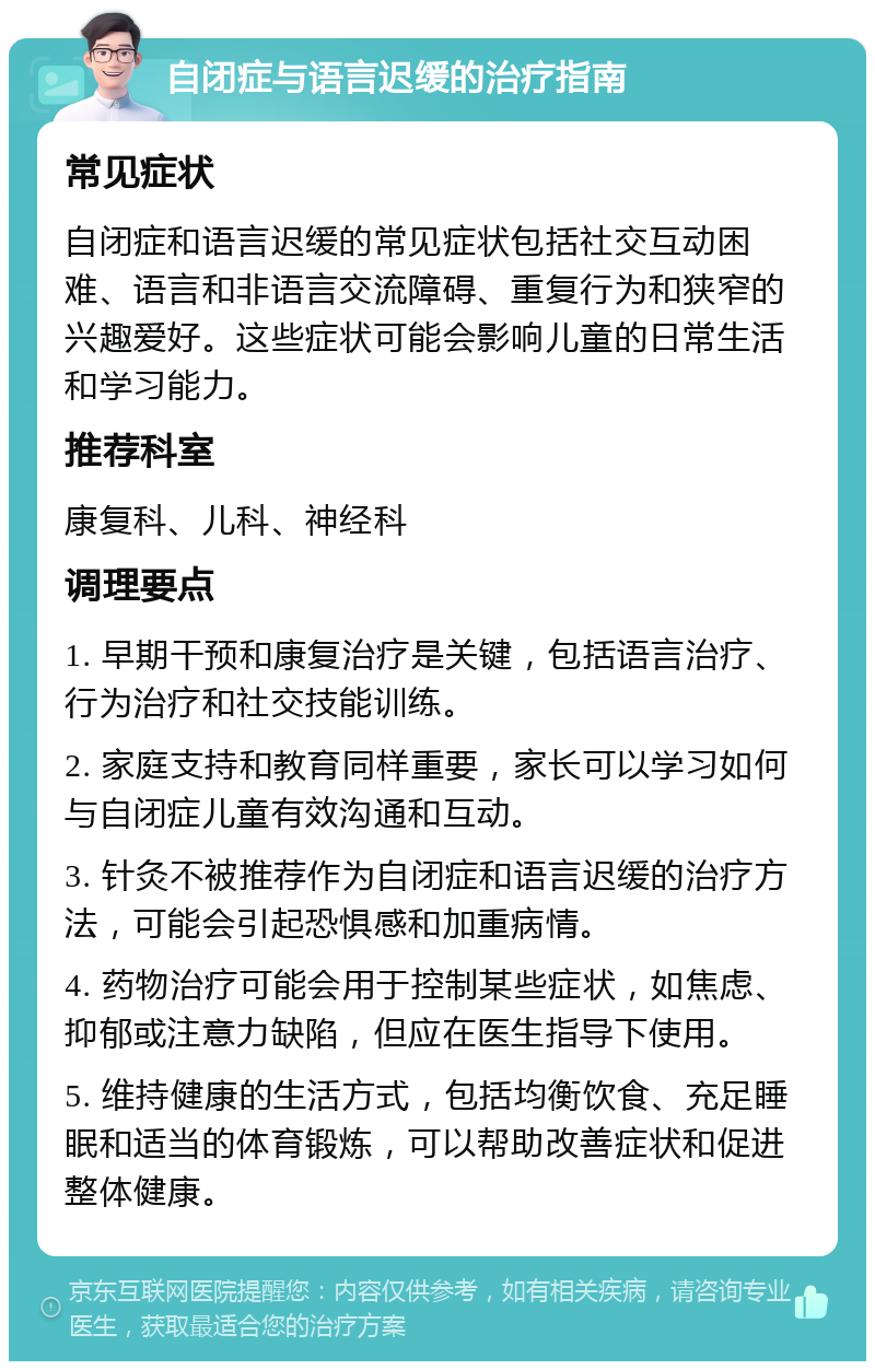 自闭症与语言迟缓的治疗指南 常见症状 自闭症和语言迟缓的常见症状包括社交互动困难、语言和非语言交流障碍、重复行为和狭窄的兴趣爱好。这些症状可能会影响儿童的日常生活和学习能力。 推荐科室 康复科、儿科、神经科 调理要点 1. 早期干预和康复治疗是关键，包括语言治疗、行为治疗和社交技能训练。 2. 家庭支持和教育同样重要，家长可以学习如何与自闭症儿童有效沟通和互动。 3. 针灸不被推荐作为自闭症和语言迟缓的治疗方法，可能会引起恐惧感和加重病情。 4. 药物治疗可能会用于控制某些症状，如焦虑、抑郁或注意力缺陷，但应在医生指导下使用。 5. 维持健康的生活方式，包括均衡饮食、充足睡眠和适当的体育锻炼，可以帮助改善症状和促进整体健康。