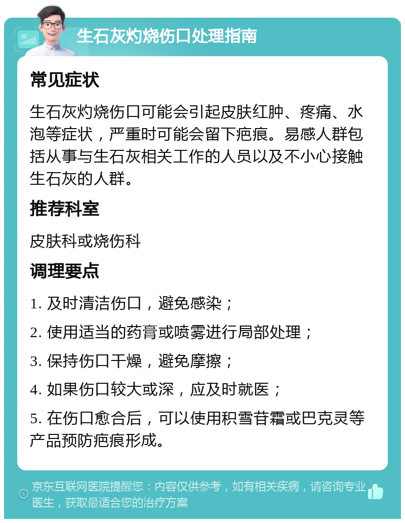 生石灰灼烧伤口处理指南 常见症状 生石灰灼烧伤口可能会引起皮肤红肿、疼痛、水泡等症状，严重时可能会留下疤痕。易感人群包括从事与生石灰相关工作的人员以及不小心接触生石灰的人群。 推荐科室 皮肤科或烧伤科 调理要点 1. 及时清洁伤口，避免感染； 2. 使用适当的药膏或喷雾进行局部处理； 3. 保持伤口干燥，避免摩擦； 4. 如果伤口较大或深，应及时就医； 5. 在伤口愈合后，可以使用积雪苷霜或巴克灵等产品预防疤痕形成。