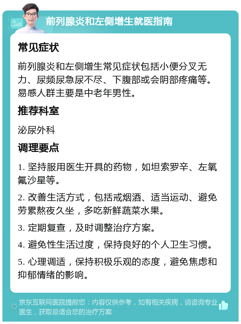 前列腺炎和左侧增生就医指南 常见症状 前列腺炎和左侧增生常见症状包括小便分叉无力、尿频尿急尿不尽、下腹部或会阴部疼痛等。易感人群主要是中老年男性。 推荐科室 泌尿外科 调理要点 1. 坚持服用医生开具的药物，如坦索罗辛、左氧氟沙星等。 2. 改善生活方式，包括戒烟酒、适当运动、避免劳累熬夜久坐，多吃新鲜蔬菜水果。 3. 定期复查，及时调整治疗方案。 4. 避免性生活过度，保持良好的个人卫生习惯。 5. 心理调适，保持积极乐观的态度，避免焦虑和抑郁情绪的影响。