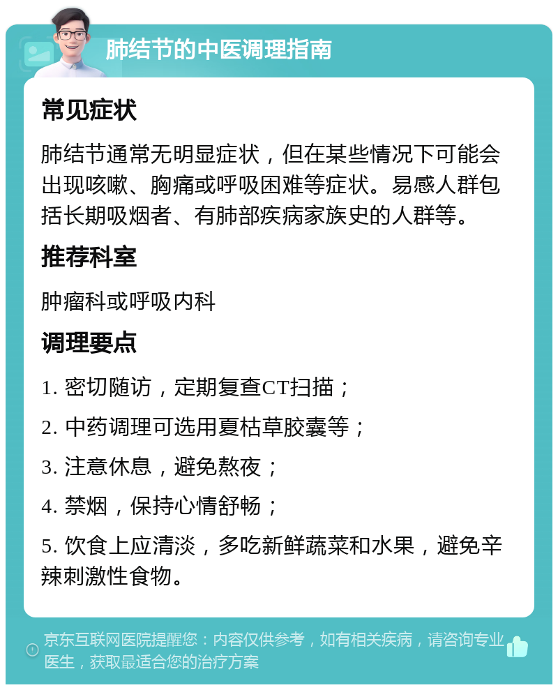 肺结节的中医调理指南 常见症状 肺结节通常无明显症状，但在某些情况下可能会出现咳嗽、胸痛或呼吸困难等症状。易感人群包括长期吸烟者、有肺部疾病家族史的人群等。 推荐科室 肿瘤科或呼吸内科 调理要点 1. 密切随访，定期复查CT扫描； 2. 中药调理可选用夏枯草胶囊等； 3. 注意休息，避免熬夜； 4. 禁烟，保持心情舒畅； 5. 饮食上应清淡，多吃新鲜蔬菜和水果，避免辛辣刺激性食物。