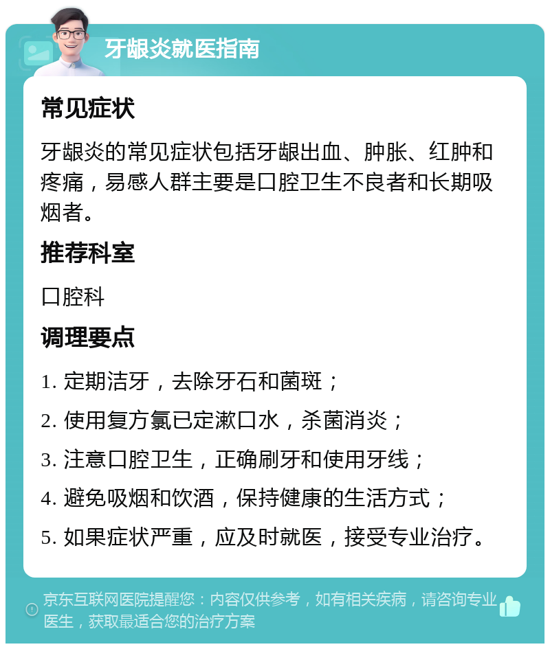 牙龈炎就医指南 常见症状 牙龈炎的常见症状包括牙龈出血、肿胀、红肿和疼痛，易感人群主要是口腔卫生不良者和长期吸烟者。 推荐科室 口腔科 调理要点 1. 定期洁牙，去除牙石和菌斑； 2. 使用复方氯已定漱口水，杀菌消炎； 3. 注意口腔卫生，正确刷牙和使用牙线； 4. 避免吸烟和饮酒，保持健康的生活方式； 5. 如果症状严重，应及时就医，接受专业治疗。