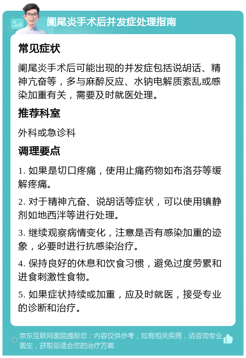 阑尾炎手术后并发症处理指南 常见症状 阑尾炎手术后可能出现的并发症包括说胡话、精神亢奋等，多与麻醉反应、水钠电解质紊乱或感染加重有关，需要及时就医处理。 推荐科室 外科或急诊科 调理要点 1. 如果是切口疼痛，使用止痛药物如布洛芬等缓解疼痛。 2. 对于精神亢奋、说胡话等症状，可以使用镇静剂如地西泮等进行处理。 3. 继续观察病情变化，注意是否有感染加重的迹象，必要时进行抗感染治疗。 4. 保持良好的休息和饮食习惯，避免过度劳累和进食刺激性食物。 5. 如果症状持续或加重，应及时就医，接受专业的诊断和治疗。