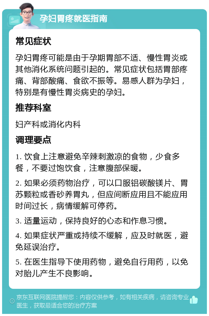 孕妇胃疼就医指南 常见症状 孕妇胃疼可能是由于孕期胃部不适、慢性胃炎或其他消化系统问题引起的。常见症状包括胃部疼痛、背部酸痛、食欲不振等。易感人群为孕妇，特别是有慢性胃炎病史的孕妇。 推荐科室 妇产科或消化内科 调理要点 1. 饮食上注意避免辛辣刺激凉的食物，少食多餐，不要过饱饮食，注意腹部保暖。 2. 如果必须药物治疗，可以口服铝碳酸镁片、胃苏颗粒或香砂养胃丸，但应间断应用且不能应用时间过长，病情缓解可停药。 3. 适量运动，保持良好的心态和作息习惯。 4. 如果症状严重或持续不缓解，应及时就医，避免延误治疗。 5. 在医生指导下使用药物，避免自行用药，以免对胎儿产生不良影响。