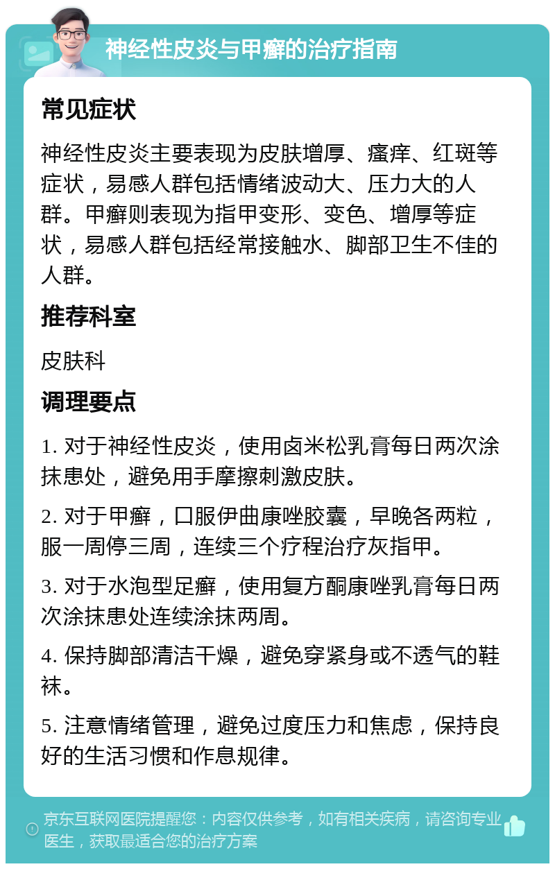 神经性皮炎与甲癣的治疗指南 常见症状 神经性皮炎主要表现为皮肤增厚、瘙痒、红斑等症状，易感人群包括情绪波动大、压力大的人群。甲癣则表现为指甲变形、变色、增厚等症状，易感人群包括经常接触水、脚部卫生不佳的人群。 推荐科室 皮肤科 调理要点 1. 对于神经性皮炎，使用卤米松乳膏每日两次涂抹患处，避免用手摩擦刺激皮肤。 2. 对于甲癣，口服伊曲康唑胶囊，早晚各两粒，服一周停三周，连续三个疗程治疗灰指甲。 3. 对于水泡型足癣，使用复方酮康唑乳膏每日两次涂抹患处连续涂抹两周。 4. 保持脚部清洁干燥，避免穿紧身或不透气的鞋袜。 5. 注意情绪管理，避免过度压力和焦虑，保持良好的生活习惯和作息规律。