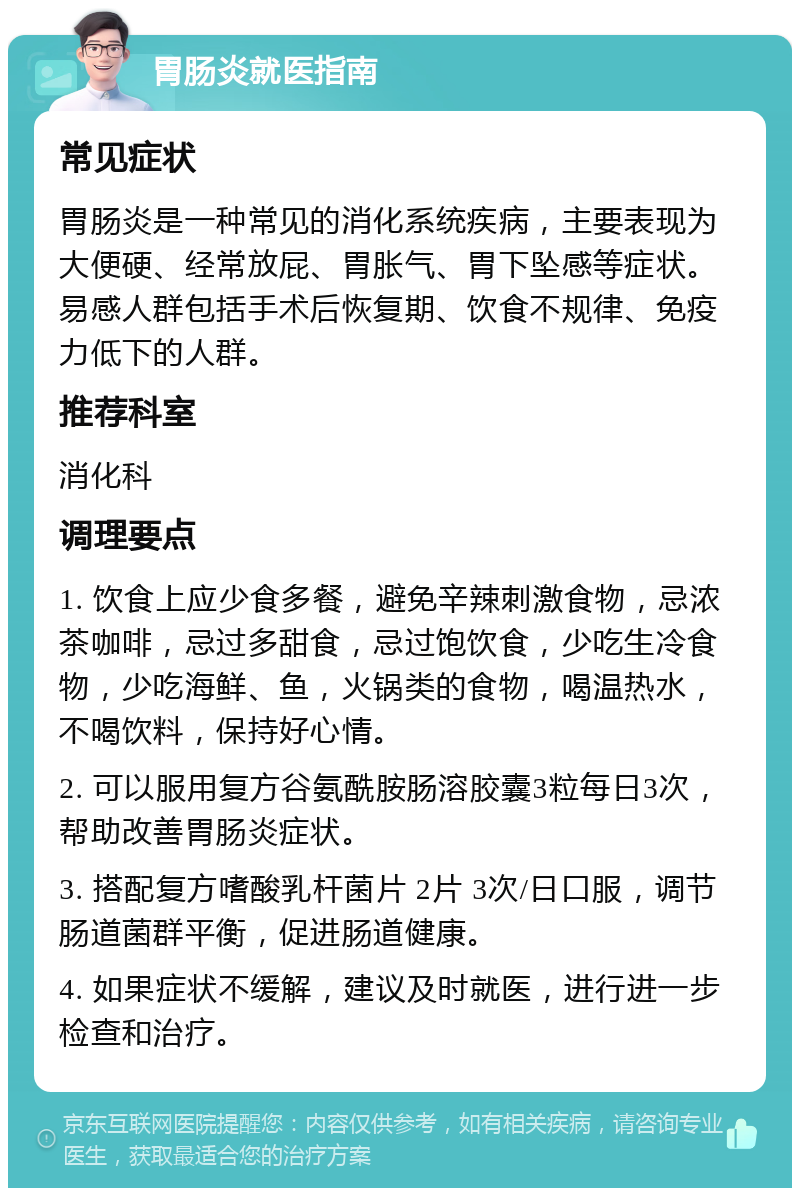 胃肠炎就医指南 常见症状 胃肠炎是一种常见的消化系统疾病，主要表现为大便硬、经常放屁、胃胀气、胃下坠感等症状。易感人群包括手术后恢复期、饮食不规律、免疫力低下的人群。 推荐科室 消化科 调理要点 1. 饮食上应少食多餐，避免辛辣刺激食物，忌浓茶咖啡，忌过多甜食，忌过饱饮食，少吃生冷食物，少吃海鲜、鱼，火锅类的食物，喝温热水，不喝饮料，保持好心情。 2. 可以服用复方谷氨酰胺肠溶胶囊3粒每日3次，帮助改善胃肠炎症状。 3. 搭配复方嗜酸乳杆菌片 2片 3次/日口服，调节肠道菌群平衡，促进肠道健康。 4. 如果症状不缓解，建议及时就医，进行进一步检查和治疗。