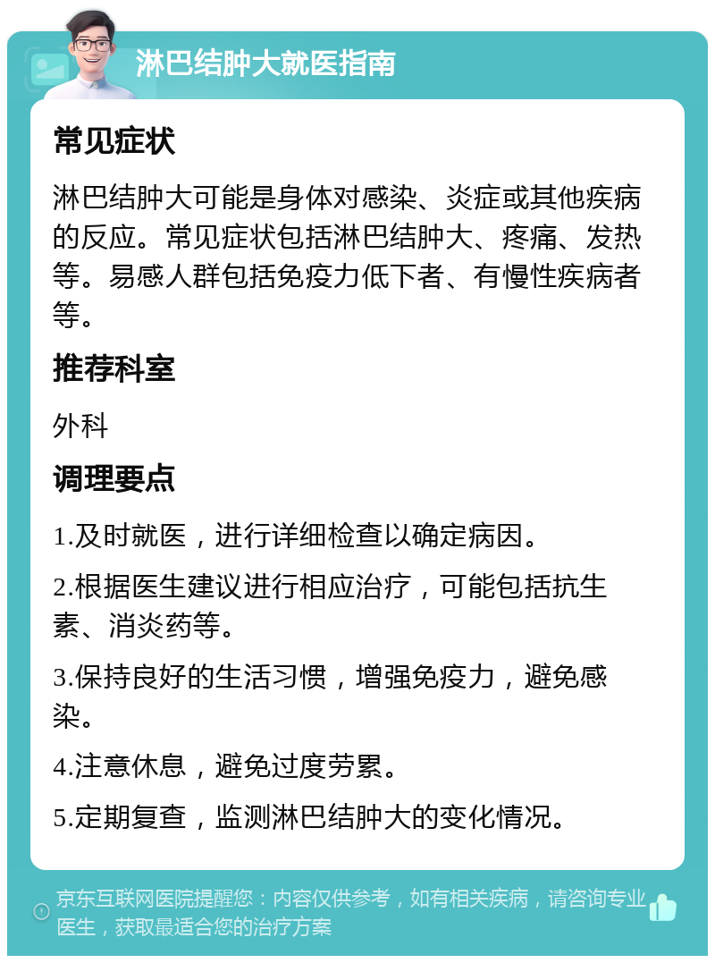 淋巴结肿大就医指南 常见症状 淋巴结肿大可能是身体对感染、炎症或其他疾病的反应。常见症状包括淋巴结肿大、疼痛、发热等。易感人群包括免疫力低下者、有慢性疾病者等。 推荐科室 外科 调理要点 1.及时就医，进行详细检查以确定病因。 2.根据医生建议进行相应治疗，可能包括抗生素、消炎药等。 3.保持良好的生活习惯，增强免疫力，避免感染。 4.注意休息，避免过度劳累。 5.定期复查，监测淋巴结肿大的变化情况。