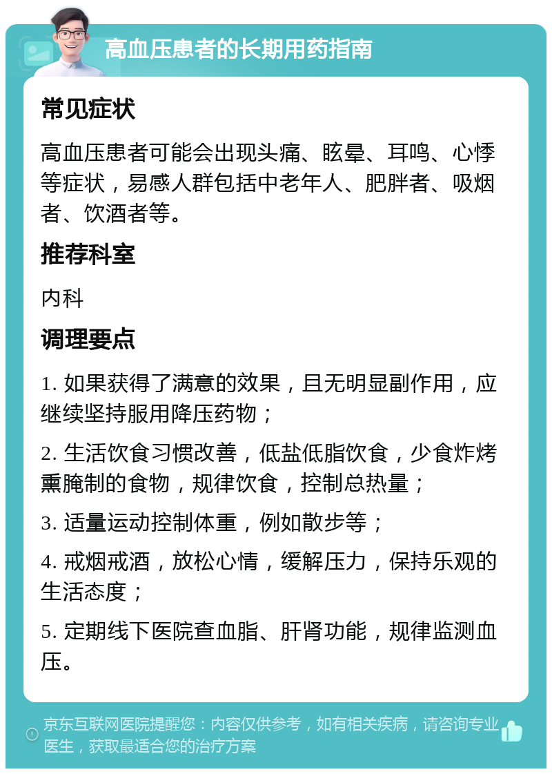 高血压患者的长期用药指南 常见症状 高血压患者可能会出现头痛、眩晕、耳鸣、心悸等症状，易感人群包括中老年人、肥胖者、吸烟者、饮酒者等。 推荐科室 内科 调理要点 1. 如果获得了满意的效果，且无明显副作用，应继续坚持服用降压药物； 2. 生活饮食习惯改善，低盐低脂饮食，少食炸烤熏腌制的食物，规律饮食，控制总热量； 3. 适量运动控制体重，例如散步等； 4. 戒烟戒酒，放松心情，缓解压力，保持乐观的生活态度； 5. 定期线下医院查血脂、肝肾功能，规律监测血压。