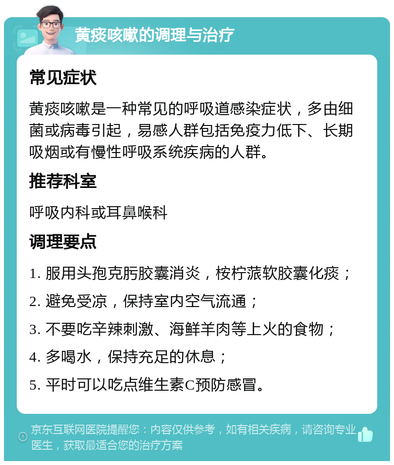 黄痰咳嗽的调理与治疗 常见症状 黄痰咳嗽是一种常见的呼吸道感染症状，多由细菌或病毒引起，易感人群包括免疫力低下、长期吸烟或有慢性呼吸系统疾病的人群。 推荐科室 呼吸内科或耳鼻喉科 调理要点 1. 服用头孢克肟胶囊消炎，桉柠蒎软胶囊化痰； 2. 避免受凉，保持室内空气流通； 3. 不要吃辛辣刺激、海鲜羊肉等上火的食物； 4. 多喝水，保持充足的休息； 5. 平时可以吃点维生素C预防感冒。