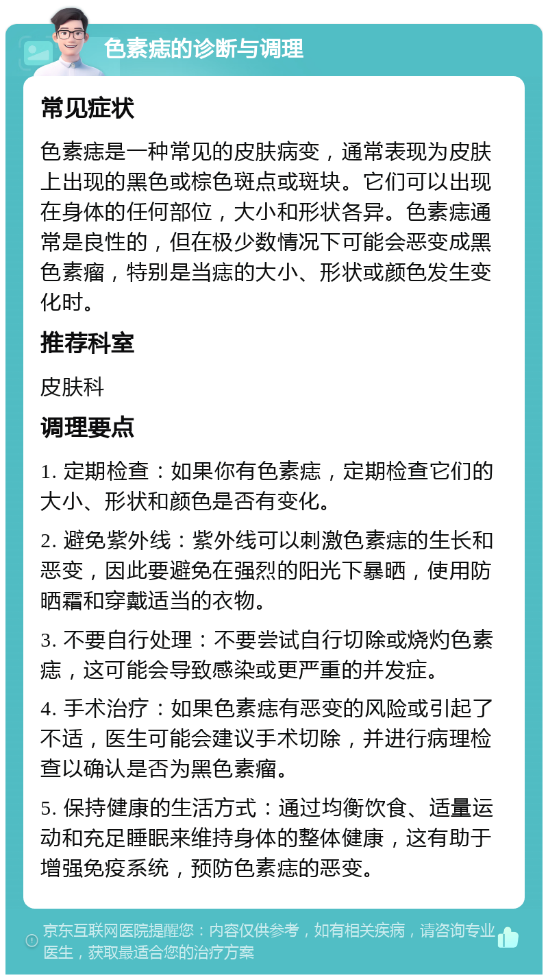 色素痣的诊断与调理 常见症状 色素痣是一种常见的皮肤病变，通常表现为皮肤上出现的黑色或棕色斑点或斑块。它们可以出现在身体的任何部位，大小和形状各异。色素痣通常是良性的，但在极少数情况下可能会恶变成黑色素瘤，特别是当痣的大小、形状或颜色发生变化时。 推荐科室 皮肤科 调理要点 1. 定期检查：如果你有色素痣，定期检查它们的大小、形状和颜色是否有变化。 2. 避免紫外线：紫外线可以刺激色素痣的生长和恶变，因此要避免在强烈的阳光下暴晒，使用防晒霜和穿戴适当的衣物。 3. 不要自行处理：不要尝试自行切除或烧灼色素痣，这可能会导致感染或更严重的并发症。 4. 手术治疗：如果色素痣有恶变的风险或引起了不适，医生可能会建议手术切除，并进行病理检查以确认是否为黑色素瘤。 5. 保持健康的生活方式：通过均衡饮食、适量运动和充足睡眠来维持身体的整体健康，这有助于增强免疫系统，预防色素痣的恶变。