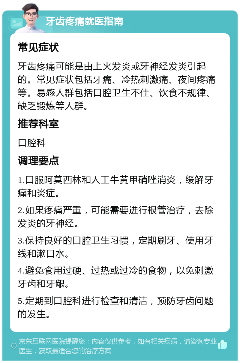 牙齿疼痛就医指南 常见症状 牙齿疼痛可能是由上火发炎或牙神经发炎引起的。常见症状包括牙痛、冷热刺激痛、夜间疼痛等。易感人群包括口腔卫生不佳、饮食不规律、缺乏锻炼等人群。 推荐科室 口腔科 调理要点 1.口服阿莫西林和人工牛黄甲硝唑消炎，缓解牙痛和炎症。 2.如果疼痛严重，可能需要进行根管治疗，去除发炎的牙神经。 3.保持良好的口腔卫生习惯，定期刷牙、使用牙线和漱口水。 4.避免食用过硬、过热或过冷的食物，以免刺激牙齿和牙龈。 5.定期到口腔科进行检查和清洁，预防牙齿问题的发生。