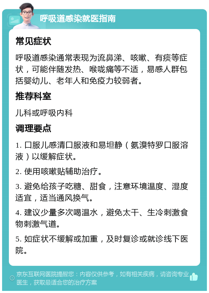 呼吸道感染就医指南 常见症状 呼吸道感染通常表现为流鼻涕、咳嗽、有痰等症状，可能伴随发热、喉咙痛等不适，易感人群包括婴幼儿、老年人和免疫力较弱者。 推荐科室 儿科或呼吸内科 调理要点 1. 口服儿感清口服液和易坦静（氨溴特罗口服溶液）以缓解症状。 2. 使用咳嗽贴辅助治疗。 3. 避免给孩子吃糖、甜食，注意环境温度、湿度适宜，适当通风换气。 4. 建议少量多次喝温水，避免太干、生冷刺激食物刺激气道。 5. 如症状不缓解或加重，及时复诊或就诊线下医院。