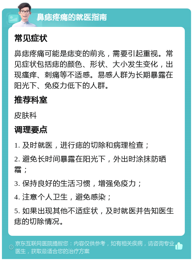 鼻痣疼痛的就医指南 常见症状 鼻痣疼痛可能是痣变的前兆，需要引起重视。常见症状包括痣的颜色、形状、大小发生变化，出现瘙痒、刺痛等不适感。易感人群为长期暴露在阳光下、免疫力低下的人群。 推荐科室 皮肤科 调理要点 1. 及时就医，进行痣的切除和病理检查； 2. 避免长时间暴露在阳光下，外出时涂抹防晒霜； 3. 保持良好的生活习惯，增强免疫力； 4. 注意个人卫生，避免感染； 5. 如果出现其他不适症状，及时就医并告知医生痣的切除情况。