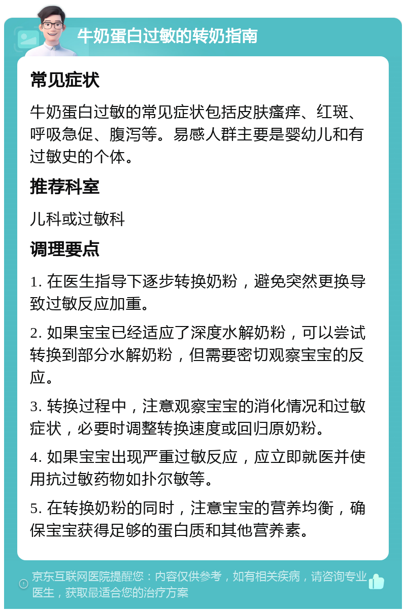 牛奶蛋白过敏的转奶指南 常见症状 牛奶蛋白过敏的常见症状包括皮肤瘙痒、红斑、呼吸急促、腹泻等。易感人群主要是婴幼儿和有过敏史的个体。 推荐科室 儿科或过敏科 调理要点 1. 在医生指导下逐步转换奶粉，避免突然更换导致过敏反应加重。 2. 如果宝宝已经适应了深度水解奶粉，可以尝试转换到部分水解奶粉，但需要密切观察宝宝的反应。 3. 转换过程中，注意观察宝宝的消化情况和过敏症状，必要时调整转换速度或回归原奶粉。 4. 如果宝宝出现严重过敏反应，应立即就医并使用抗过敏药物如扑尔敏等。 5. 在转换奶粉的同时，注意宝宝的营养均衡，确保宝宝获得足够的蛋白质和其他营养素。