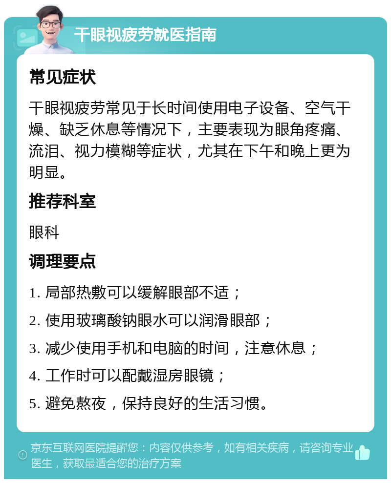 干眼视疲劳就医指南 常见症状 干眼视疲劳常见于长时间使用电子设备、空气干燥、缺乏休息等情况下，主要表现为眼角疼痛、流泪、视力模糊等症状，尤其在下午和晚上更为明显。 推荐科室 眼科 调理要点 1. 局部热敷可以缓解眼部不适； 2. 使用玻璃酸钠眼水可以润滑眼部； 3. 减少使用手机和电脑的时间，注意休息； 4. 工作时可以配戴湿房眼镜； 5. 避免熬夜，保持良好的生活习惯。