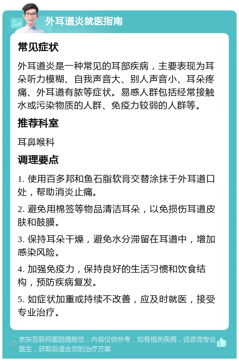 外耳道炎就医指南 常见症状 外耳道炎是一种常见的耳部疾病，主要表现为耳朵听力模糊、自我声音大、别人声音小、耳朵疼痛、外耳道有脓等症状。易感人群包括经常接触水或污染物质的人群、免疫力较弱的人群等。 推荐科室 耳鼻喉科 调理要点 1. 使用百多邦和鱼石脂软膏交替涂抹于外耳道口处，帮助消炎止痛。 2. 避免用棉签等物品清洁耳朵，以免损伤耳道皮肤和鼓膜。 3. 保持耳朵干燥，避免水分滞留在耳道中，增加感染风险。 4. 加强免疫力，保持良好的生活习惯和饮食结构，预防疾病复发。 5. 如症状加重或持续不改善，应及时就医，接受专业治疗。