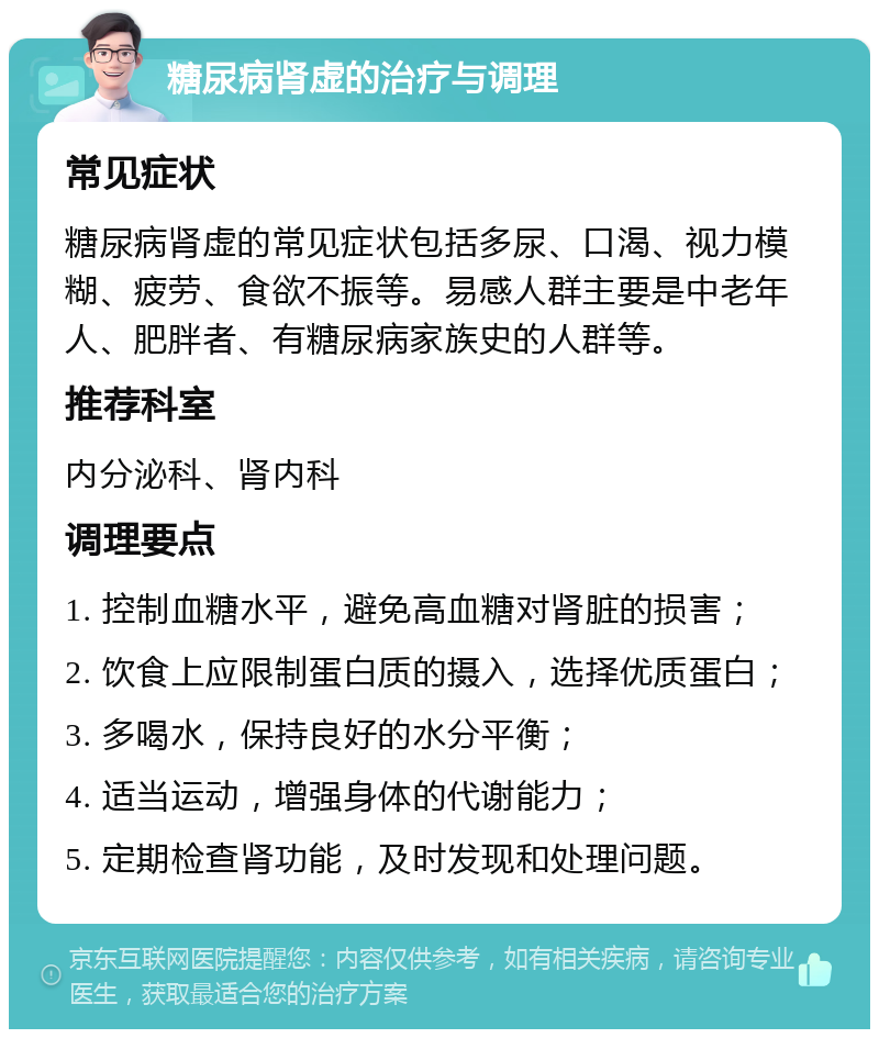 糖尿病肾虚的治疗与调理 常见症状 糖尿病肾虚的常见症状包括多尿、口渴、视力模糊、疲劳、食欲不振等。易感人群主要是中老年人、肥胖者、有糖尿病家族史的人群等。 推荐科室 内分泌科、肾内科 调理要点 1. 控制血糖水平，避免高血糖对肾脏的损害； 2. 饮食上应限制蛋白质的摄入，选择优质蛋白； 3. 多喝水，保持良好的水分平衡； 4. 适当运动，增强身体的代谢能力； 5. 定期检查肾功能，及时发现和处理问题。