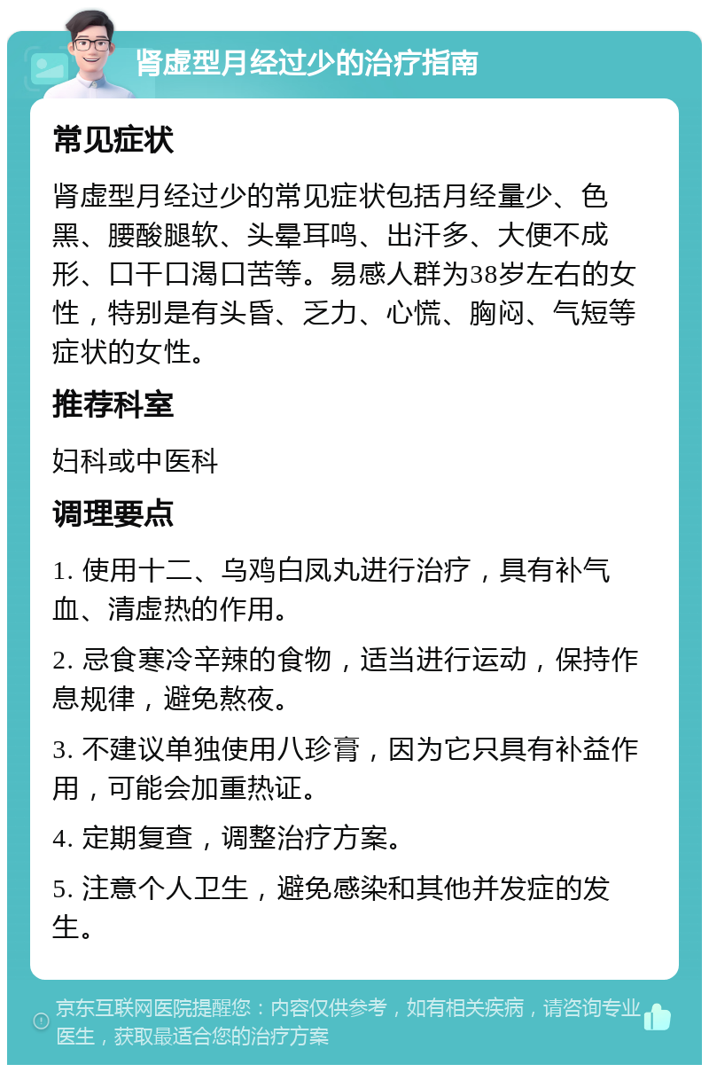 肾虚型月经过少的治疗指南 常见症状 肾虚型月经过少的常见症状包括月经量少、色黑、腰酸腿软、头晕耳鸣、出汗多、大便不成形、口干口渴口苦等。易感人群为38岁左右的女性，特别是有头昏、乏力、心慌、胸闷、气短等症状的女性。 推荐科室 妇科或中医科 调理要点 1. 使用十二、乌鸡白凤丸进行治疗，具有补气血、清虚热的作用。 2. 忌食寒冷辛辣的食物，适当进行运动，保持作息规律，避免熬夜。 3. 不建议单独使用八珍膏，因为它只具有补益作用，可能会加重热证。 4. 定期复查，调整治疗方案。 5. 注意个人卫生，避免感染和其他并发症的发生。