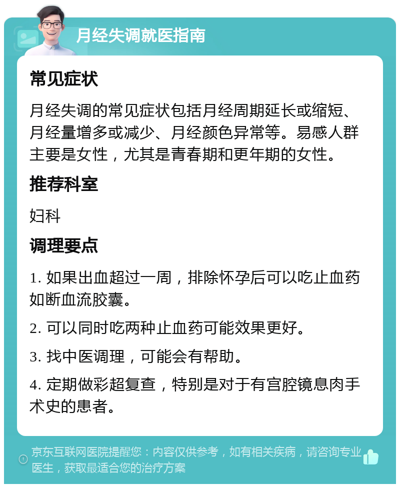 月经失调就医指南 常见症状 月经失调的常见症状包括月经周期延长或缩短、月经量增多或减少、月经颜色异常等。易感人群主要是女性，尤其是青春期和更年期的女性。 推荐科室 妇科 调理要点 1. 如果出血超过一周，排除怀孕后可以吃止血药如断血流胶囊。 2. 可以同时吃两种止血药可能效果更好。 3. 找中医调理，可能会有帮助。 4. 定期做彩超复查，特别是对于有宫腔镜息肉手术史的患者。