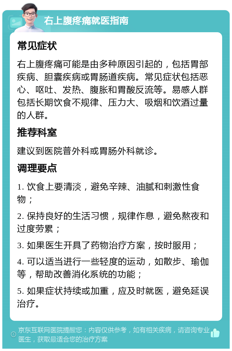 右上腹疼痛就医指南 常见症状 右上腹疼痛可能是由多种原因引起的，包括胃部疾病、胆囊疾病或胃肠道疾病。常见症状包括恶心、呕吐、发热、腹胀和胃酸反流等。易感人群包括长期饮食不规律、压力大、吸烟和饮酒过量的人群。 推荐科室 建议到医院普外科或胃肠外科就诊。 调理要点 1. 饮食上要清淡，避免辛辣、油腻和刺激性食物； 2. 保持良好的生活习惯，规律作息，避免熬夜和过度劳累； 3. 如果医生开具了药物治疗方案，按时服用； 4. 可以适当进行一些轻度的运动，如散步、瑜伽等，帮助改善消化系统的功能； 5. 如果症状持续或加重，应及时就医，避免延误治疗。