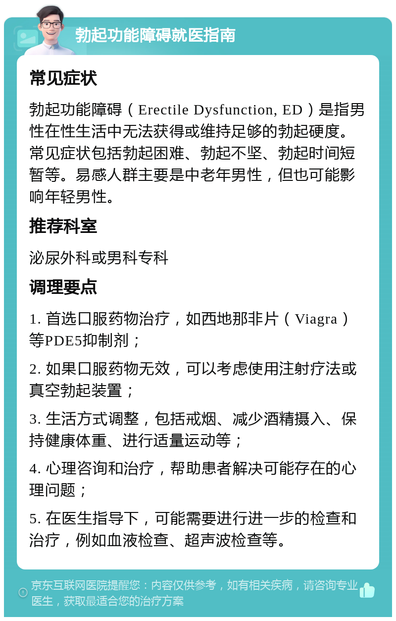 勃起功能障碍就医指南 常见症状 勃起功能障碍（Erectile Dysfunction, ED）是指男性在性生活中无法获得或维持足够的勃起硬度。常见症状包括勃起困难、勃起不坚、勃起时间短暂等。易感人群主要是中老年男性，但也可能影响年轻男性。 推荐科室 泌尿外科或男科专科 调理要点 1. 首选口服药物治疗，如西地那非片（Viagra）等PDE5抑制剂； 2. 如果口服药物无效，可以考虑使用注射疗法或真空勃起装置； 3. 生活方式调整，包括戒烟、减少酒精摄入、保持健康体重、进行适量运动等； 4. 心理咨询和治疗，帮助患者解决可能存在的心理问题； 5. 在医生指导下，可能需要进行进一步的检查和治疗，例如血液检查、超声波检查等。