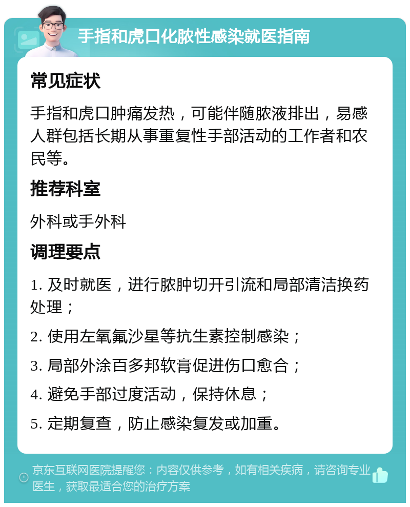 手指和虎口化脓性感染就医指南 常见症状 手指和虎口肿痛发热，可能伴随脓液排出，易感人群包括长期从事重复性手部活动的工作者和农民等。 推荐科室 外科或手外科 调理要点 1. 及时就医，进行脓肿切开引流和局部清洁换药处理； 2. 使用左氧氟沙星等抗生素控制感染； 3. 局部外涂百多邦软膏促进伤口愈合； 4. 避免手部过度活动，保持休息； 5. 定期复查，防止感染复发或加重。